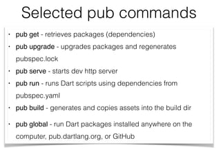 Selected pub commands
• pub get - retrieves packages (dependencies)
• pub upgrade - upgrades packages and regenerates
pubspec.lock
• pub serve - starts dev http server
• pub run - runs Dart scripts using dependencies from
pubspec.yaml
• pub build - generates and copies assets into the build dir
• pub global - run Dart packages installed anywhere on the
computer, pub.dartlang.org, or GitHub
 