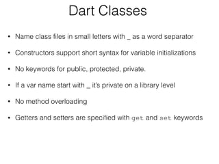 Dart Classes
• Name class files in small letters with _ as a word separator
• Constructors support short syntax for variable initializations
• No keywords for public, protected, private.
• If a var name start with _ it’s private on a library level
• No method overloading
• Getters and setters are specified with get and set keywords
 