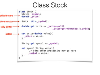 Class Stock
class Stock { 
String _symbol; 
double _price; 
 
Stock (this._symbol); 
 
double get price => _price==null? 
_price=getFromYahoo():_price; 
 
set price(double value){ 
_price = value; 
} 
 
String get symbol => _symbol; 
 
set symbol(String value){
// some other processing may go here  
_symbol = value; 
} 
}
private vars
constructor
lazy getter
setter
 