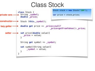 Class Stock
class Stock { 
String _symbol; 
double _price; 
 
Stock (this._symbol); 
 
double get price => _price==null? 
_price=getFromYahoo():_price; 
 
set price(double value){ 
_price = value; 
} 
 
String get symbol => _symbol; 
 
set symbol(String value){ 
_symbol = value; 
} 
}
private vars
constructor
lazy getter
setter
Stock stock = new Stock("IBM");
 
var price = stock.price;
 