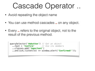Cascade Operator ..
• Avoid repeating the object name
• You can use method cascades .. on any object.
• Every .. refers to the original object, not to the
result of the previous method.
querySelector('#abutton') // Get an object  
..text = 'Confirm' // Use its members 
..classes.add('important') 
..onClick.listen((e) => window.alert('Confirmed!'));
 
