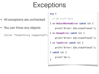 Exceptions
• All exceptions are unchecked
• You can throw any objects:  
 
throw “Something happened”;
try { 
 
// Do stuff here 
 
} on NoSuchMethodError catch (e) { 
 
print(‘Error: ${e.stackTrace}'); 
} on RangeError catch (e) { 
 
print(‘Error: ${e.stackTrace}'); 
} on TypeError catch (e) { 
 
print(‘Error: ${e.stackTrace}'); 
} catch (e) { 
 
print('$e'); 
}
 