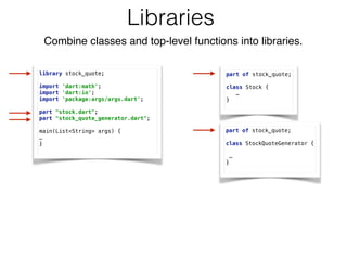 Libraries
library stock_quote; 
 
import 'dart:math'; 
import 'dart:io'; 
import 'package:args/args.dart'; 
 
part "stock.dart"; 
part "stock_quote_generator.dart"; 
 
main(List<String> args) {
…
}
part of stock_quote; 
 
class Stock {
… 
}
part of stock_quote; 
 
class StockQuoteGenerator { 
 
…
}
Combine classes and top-level functions into libraries.
 