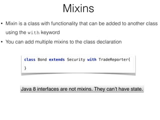 Mixins
• Mixin is a class with functionality that can be added to another class
using the with keyword
• You can add multiple mixins to the class declaration
class Bond extends Security with TradeReporter{
 
}
Java 8 interfaces are not mixins. They can’t have state.
 