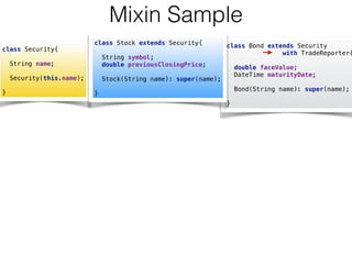 class Bond extends Security  
with TradeReporter{
 
double faceValue; 
DateTime maturityDate; 
 
Bond(String name): super(name); 
 
}
Mixin Sample
class Security{ 
 
String name; 
 
Security(this.name); 
 
}
class Stock extends Security{ 
 
String symbol; 
double previousClosingPrice; 
 
Stock(String name): super(name); 
 
}
 
