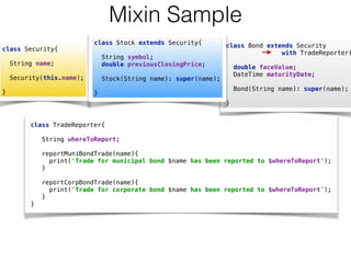 class Bond extends Security  
with TradeReporter{
 
double faceValue; 
DateTime maturityDate; 
 
Bond(String name): super(name); 
 
}
Mixin Sample
class Security{ 
 
String name; 
 
Security(this.name); 
 
}
class TradeReporter{ 
 
String whereToReport; 
 
reportMuniBondTrade(name){ 
print('Trade for municipal bond $name has been reported to $whereToReport'); 
} 
 
reportCorpBondTrade(name){ 
print('Trade for corporate bond $name has been reported to $whereToReport'); 
} 
}
class Stock extends Security{ 
 
String symbol; 
double previousClosingPrice; 
 
Stock(String name): super(name); 
 
}
 