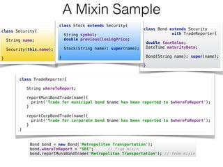 class Bond extends Security  
with TradeReporter{ 
 
double faceValue; 
DateTime maturityDate; 
 
Bond(String name): super(name); 
 
}
A Mixin Sample
class Security{ 
 
String name; 
 
Security(this.name); 
 
}
class TradeReporter{ 
 
String whereToReport; 
 
reportMuniBondTrade(name){ 
print('Trade for municipal bond $name has been reported to $whereToReport'); 
} 
 
reportCorpBondTrade(name){ 
print('Trade for corporate bond $name has been reported to $whereToReport'); 
} 
}
Bond bond = new Bond('Metropolitan Transportation'); 
bond.whereToReport = "SEC"; // from mixin 
bond.reportMuniBondTrade('Metropolitan Transportation'); // from mixin
class Stock extends Security{ 
 
String symbol; 
double previousClosingPrice; 
 
Stock(String name): super(name); 
 
}
 