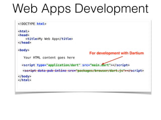 Web Apps Development
<!DOCTYPE html> 
 
<html> 
<head> 
<title>My Web App</title> 
</head> 
 
<body> 
Your HTML content goes here
 
<script type="application/dart" src=“main.dart"></script>
</body> 
</html> 
For development with Dartium
<script data-pub-inline src="packages/browser/dart.js"></script> 
 