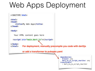 Web Apps Deployment
<!DOCTYPE html> 
 
<html> 
<head> 
<title>My Web App</title> 
</head> 
 
<body> 
Your HTML content goes here
 
<script src=“main.dart.js"></script> 
</body> 
</html>  For deployment, manually precompile you code with dart2js 
 
or add a transformer to pubspec.yaml
dependencies: 
browser: any 
dart_to_js_script_rewriter: any 
transformers: 
- dart_to_js_script_rewriter
 