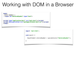 Working with DOM in a Browser
<body> 
Enter Symbol: : 
<input id=“#enteredSymbol" type="text"> 
 
 
<script type="application/dart" src="main.dart"></script> 
<script data-pub-inline src="packages/browser/dart.js"></script> 
</body>
import 'dart:html'; 
 
 
void main() { 
 
InputElement enteredSymbol = querySelector(“#enteredSymbol");
} 
 