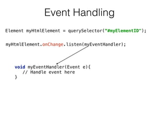Event Handling
myHtmlElement.onChange.listen(myEventHandler);
void myEventHandler(Event e){ 
// Handle event here  
}
Element myHtmlElement = querySelector(“#myElementID");
 