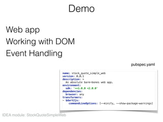 Demo
Web app  
Working with DOM 
Event Handling
IDEA module: StockQuoteSimpleWeb
name: stock_quote_simple_web 
version: 0.0.1 
description: > 
An absolute bare-bones web app. 
environment: 
sdk: '>=1.0.0 <2.0.0' 
dependencies: 
browser: any 
transformers: 
- $dart2js: 
commandLineOptions: [--minify, --show-package-warnings]
pubspec.yaml
 