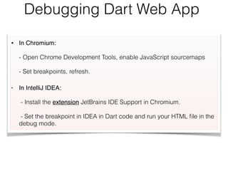Debugging Dart Web App
• In Chromium:  
 
- Open Chrome Development Tools, enable JavaScript sourcemaps 
 
- Set breakpoints, refresh.
• In IntelliJ IDEA:  
 
- Install the extension JetBrains IDE Support in Chromium. 
 
- Set the breakpoint in IDEA in Dart code and run your HTML ﬁle in the
debug mode.
 