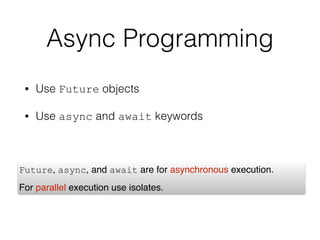 Async Programming
• Use Future objects
• Use async and await keywords
Future, async, and await are for asynchronous execution. 
For parallel execution use isolates.
 