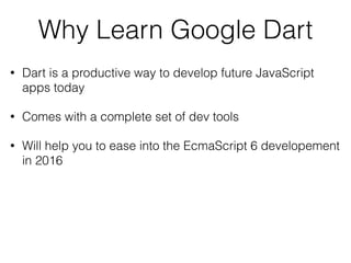 Why Learn Google Dart
• Dart is a productive way to develop future JavaScript
apps today
• Comes with a complete set of dev tools
• Will help you to ease into the EcmaScript 6 developement
in 2016
 