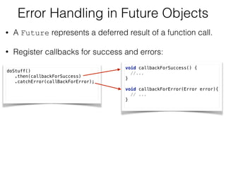 Error Handling in Future Objects
• A Future represents a deferred result of a function call.
• Register callbacks for success and errors:
doStuff() 
.then(callbackForSuccess) 
.catchError(callBackForError);
void callbackForSuccess() { 
//... 
} 
 
void callbackForError(Error error){ 
// ... 
}
 