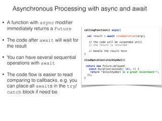 Asynchronous Processing with async and await
• A function with async modiﬁer
immediately returns a Future
• The code after await will wait for
the result
• You can have several sequential
operations with await
• The code ﬂow is easier to read
comparing to callbacks, e.g. you
can place all awaits in the try/
catch block if need be.
callingFunction() async{ 
 
var result = await slowOperation(arg); 
// the code will be suspended until  
// the result is returned
 
// Handle the result here  
} 
 
slowOperation(stockSymbol){ 
 
return new Future.delayed(
const Duration(seconds: 10), () { 
return "$stockSymbol is a great investment!"; 
});
}
 