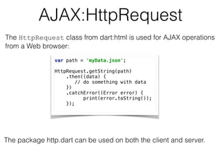AJAX:HttpRequest
var path = 'myData.json'; 
 
HttpRequest.getString(path) 
.then((data) { 
// do something with data 
}) 
.catchError((Error error) { 
print(error.toString()); 
});
The HttpRequest class from dart:html is used for AJAX operations  
from a Web browser:
The package http.dart can be used on both the client and server.
 