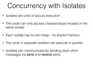 Concurrency with Isolates
• Isolates are units of secure execution
• The code can only access classes/values located in the
same isolate
• Each isolate has its own heap - no shared memory
• The code in separate isolates can execute in parallel
• Isolates can communicate by sending each other
messages via send and receive ports
 