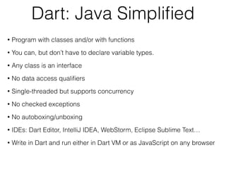Dart: Java Simpliﬁed
• Program with classes and/or with functions
• You can, but don’t have to declare variable types.
• Any class is an interface
• No data access qualiﬁers
• Single-threaded but supports concurrency
• No checked exceptions
• No autoboxing/unboxing
• IDEs: Dart Editor, IntelliJ IDEA, WebStorm, Eclipse Sublime Text…
• Write in Dart and run either in Dart VM or as JavaScript on any browser
 