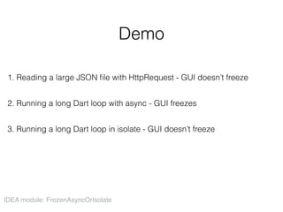 Demo
1. Reading a large JSON ﬁle with HttpRequest - GUI doesn’t freeze
2. Running a long Dart loop with async - GUI freezes
3. Running a long Dart loop in isolate - GUI doesn’t freeze
IDEA module: FrozenAsyncOrIsolate
 