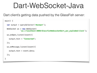 Dart-WebSocket-Java
Dart client’s getting data pushed by the GlassFish server:
main() { 
 
var output = querySelector('#output'); 
 
WebSocket ws = new WebSocket( 
'ws://localhost:8080/GlassfishWebsocketDart_war_exploded/clock'); 
 
ws.onOpen.listen((event){ 
 
output.text = "Connected"; 
 
}); 
 
ws.onMessage.listen((event){ 
 
output.text = event.data; 
 
}); 
 
}
 