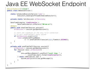Java EE WebSocket Endpoint
@ServerEndpoint("/clock") 
public class WebSocketClock { 
 
static ScheduledExecutorService timer = 
Executors.newSingleThreadScheduledExecutor(); 
 
private static Set<Session> allSessions; 
 
DateTimeFormatter timeFormatter = 
DateTimeFormatter.ofPattern("HH:mm:ss"); 
@OnOpen 
public void showTime(Session session){ 
allSessions = session.getOpenSessions(); 
 
// start the scheduler on the very first connection 
// to call sendTimeToAll every second 
if (allSessions.size()==1){ 
timer.scheduleAtFixedRate( 
() -> sendTimeToAll(session),0,1,TimeUnit.SECONDS); 
} 
} 
 
private void sendTimeToAll(Session session){ 
allSessions = session.getOpenSessions(); 
for (Session sess: allSessions){ 
try{ 
sess.getBasicRemote().sendText("Local time: " + 
LocalTime.now().format(timeFormatter)); 
} catch (IOException ioe) { 
System.out.println(ioe.getMessage()); 
} 
} 
} 
}
 