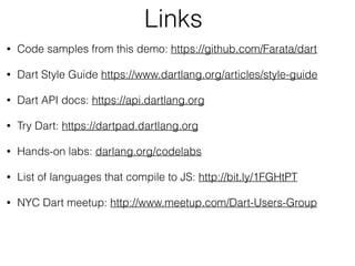 Links
• Code samples from this demo: https://github.com/Farata/dart
• Dart Style Guide https://www.dartlang.org/articles/style-guide
• Dart API docs: https://api.dartlang.org
• Try Dart: https://dartpad.dartlang.org
• Hands-on labs: darlang.org/codelabs
• List of languages that compile to JS: http://bit.ly/1FGHtPT
• NYC Dart meetup: http://www.meetup.com/Dart-Users-Group
 
