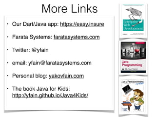 More Links
• Our Dart/Java app: https://easy.insure
• Farata Systems: faratasystems.com
• Twitter: @yfain
• email: yfain@faratasystems.com
• Personal blog: yakovfain.com
• The book Java for Kids:  
http://yfain.github.io/Java4Kids/  
 