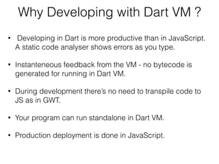 Why Developing with Dart VM ?
• Developing in Dart is more productive than in JavaScript.
A static code analyser shows errors as you type.
• Instanteneous feedback from the VM - no bytecode is
generated for running in Dart VM.
• During development there’s no need to transpile code to
JS as in GWT.
• Your program can run standalone in Dart VM.
• Production deployment is done in JavaScript.
 