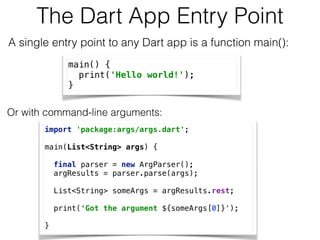The Dart App Entry Point
A single entry point to any Dart app is a function main(): 
main() { 
print('Hello world!'); 
}
Or with command-line arguments: 
import 'package:args/args.dart'; 
 
main(List<String> args) { 
 
final parser = new ArgParser(); 
argResults = parser.parse(args); 
 
List<String> someArgs = argResults.rest; 
 
print(‘Got the argument ${someArgs[0]}'); 
 
}
 