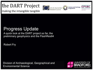 Progress Update A quick look at the DART project so far, the preliminary geophysics and the FlashRes64 Robert Fry Division of Archaeological, Geographical and Environmental Science  