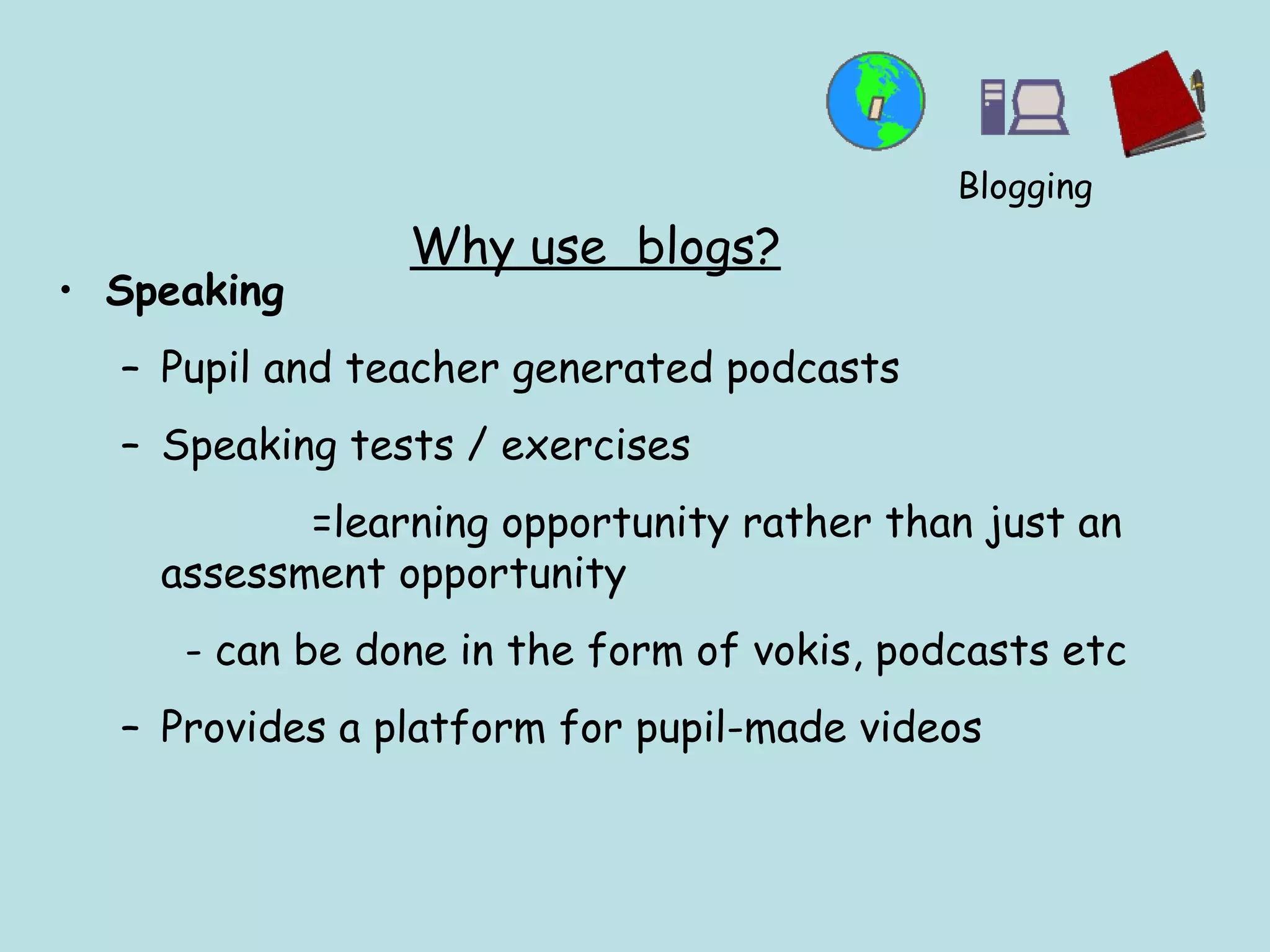 Why use  blogs? Speaking Pupil and teacher generated podcasts  Speaking tests / exercises  =learning opportunity rather than just an assessment opportunity - can be done in the form of vokis, podcasts etc Provides a platform for pupil-made videos Blogging 