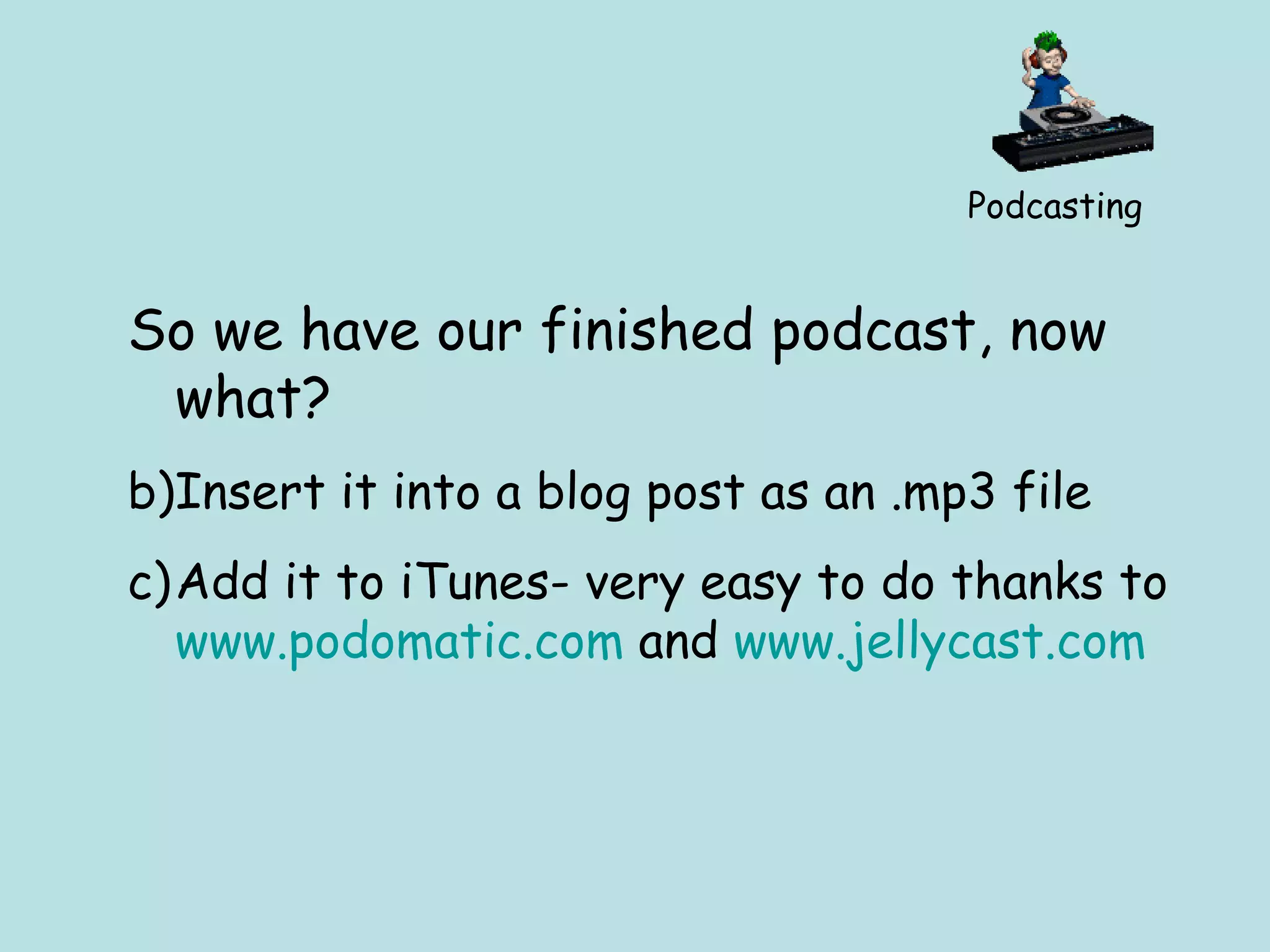 Podcasting So we have our finished podcast, now what? Insert it into a blog post as an .mp3 file Add it to iTunes- very easy to do thanks to  www.podomatic.com  and  www.jellycast.com   