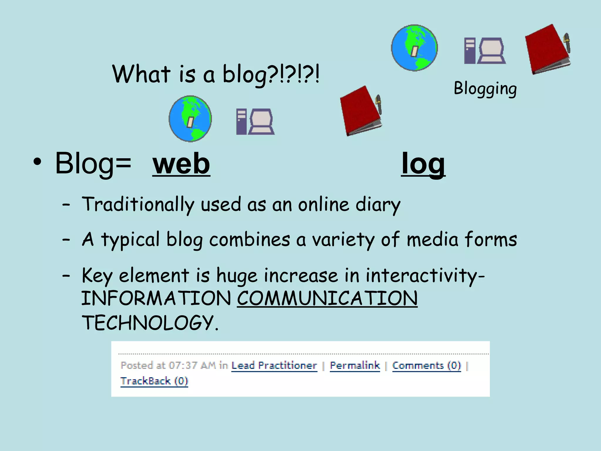 What is a blog?!?!?! Blog=  web       log   Traditionally used as an online diary A typical blog combines a variety of media forms  Key element is huge increase in interactivity- INFORMATION  COMMUNICATION  TECHNOLOGY.   Blogging 