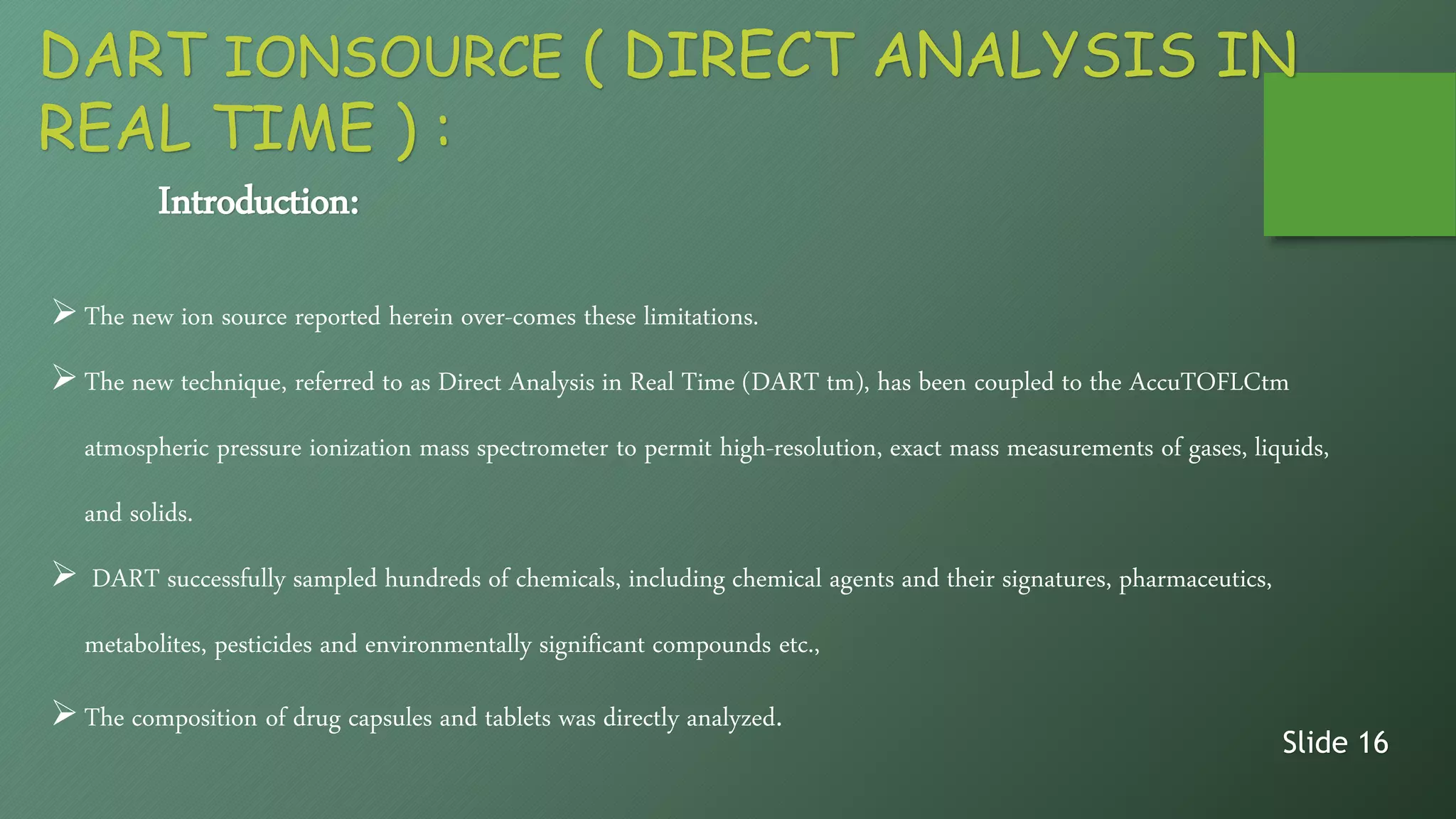Introduction:
The new ion source reported herein over-comes these limitations.
The new technique, referred to as Direct Analysis in Real Time (DART tm), has been coupled to the AccuTOFLCtm
atmospheric pressure ionization mass spectrometer to permit high-resolution, exact mass measurements of gases, liquids,
and solids.
 DART successfully sampled hundreds of chemicals, including chemical agents and their signatures, pharmaceutics,
metabolites, pesticides and environmentally significant compounds etc.,
The composition of drug capsules and tablets was directly analyzed.
Slide 16
DART IONSOURCE ( DIRECT ANALYSIS IN
REAL TIME ) :
 