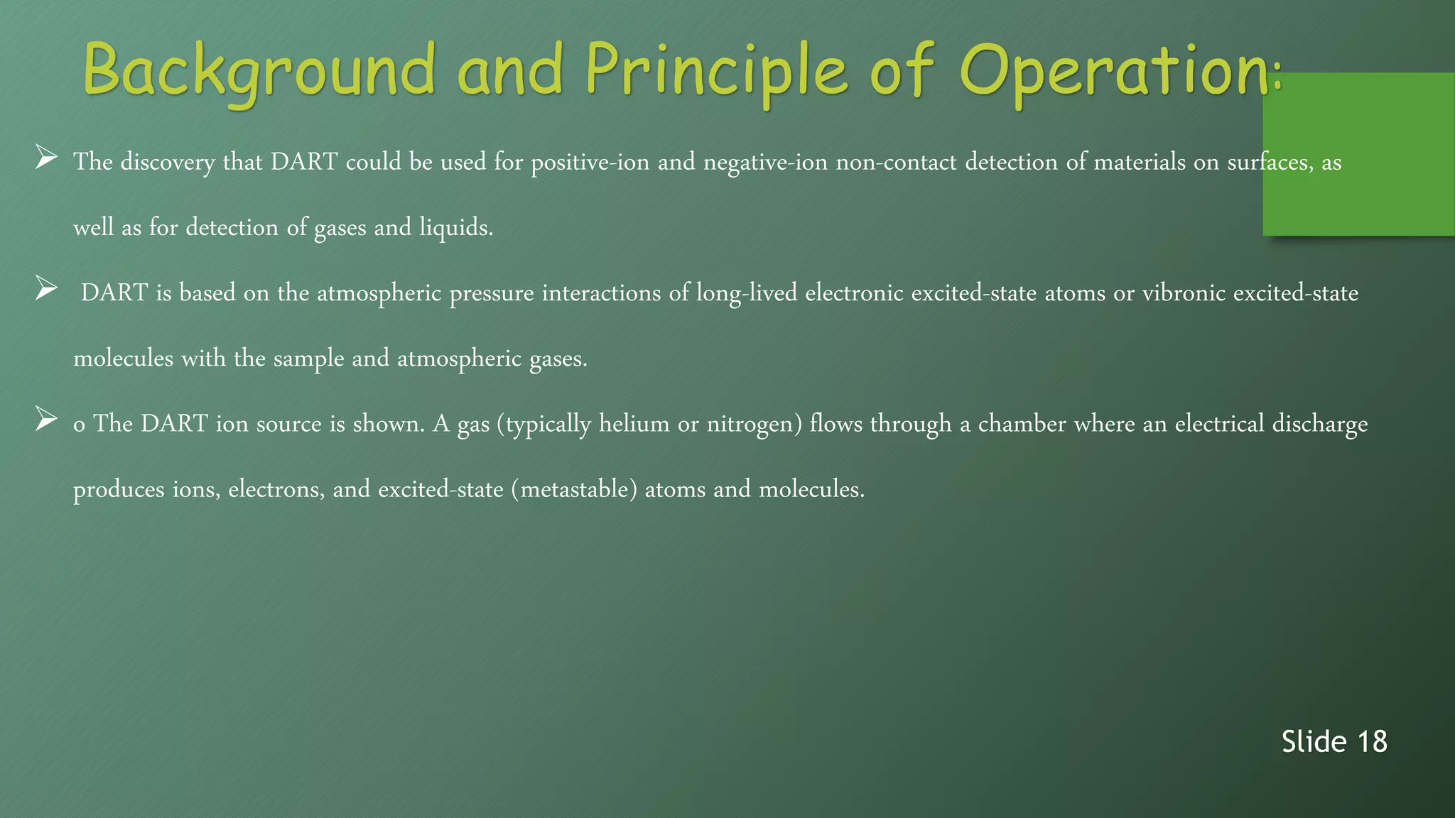 Background and Principle of Operation:
 The discovery that DART could be used for positive-ion and negative-ion non-contact detection of materials on surfaces, as
well as for detection of gases and liquids.
 DART is based on the atmospheric pressure interactions of long-lived electronic excited-state atoms or vibronic excited-state
molecules with the sample and atmospheric gases.
 o The DART ion source is shown. A gas (typically helium or nitrogen) flows through a chamber where an electrical discharge
produces ions, electrons, and excited-state (metastable) atoms and molecules.
Slide 18
 