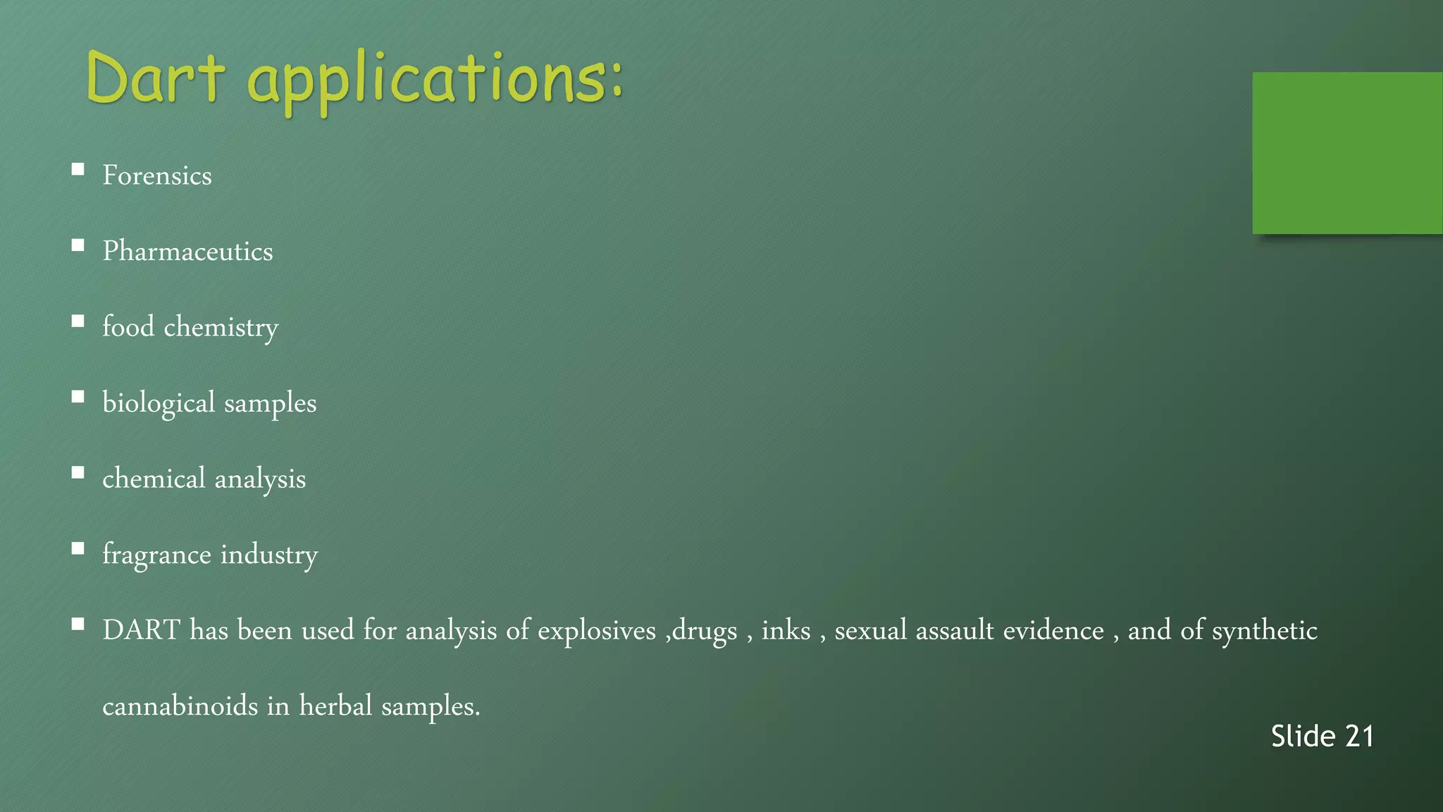 Dart applications:
 Forensics
 Pharmaceutics
 food chemistry
 biological samples
 chemical analysis
 fragrance industry
 DART has been used for analysis of explosives ,drugs , inks , sexual assault evidence , and of synthetic
cannabinoids in herbal samples.
Slide 21
 