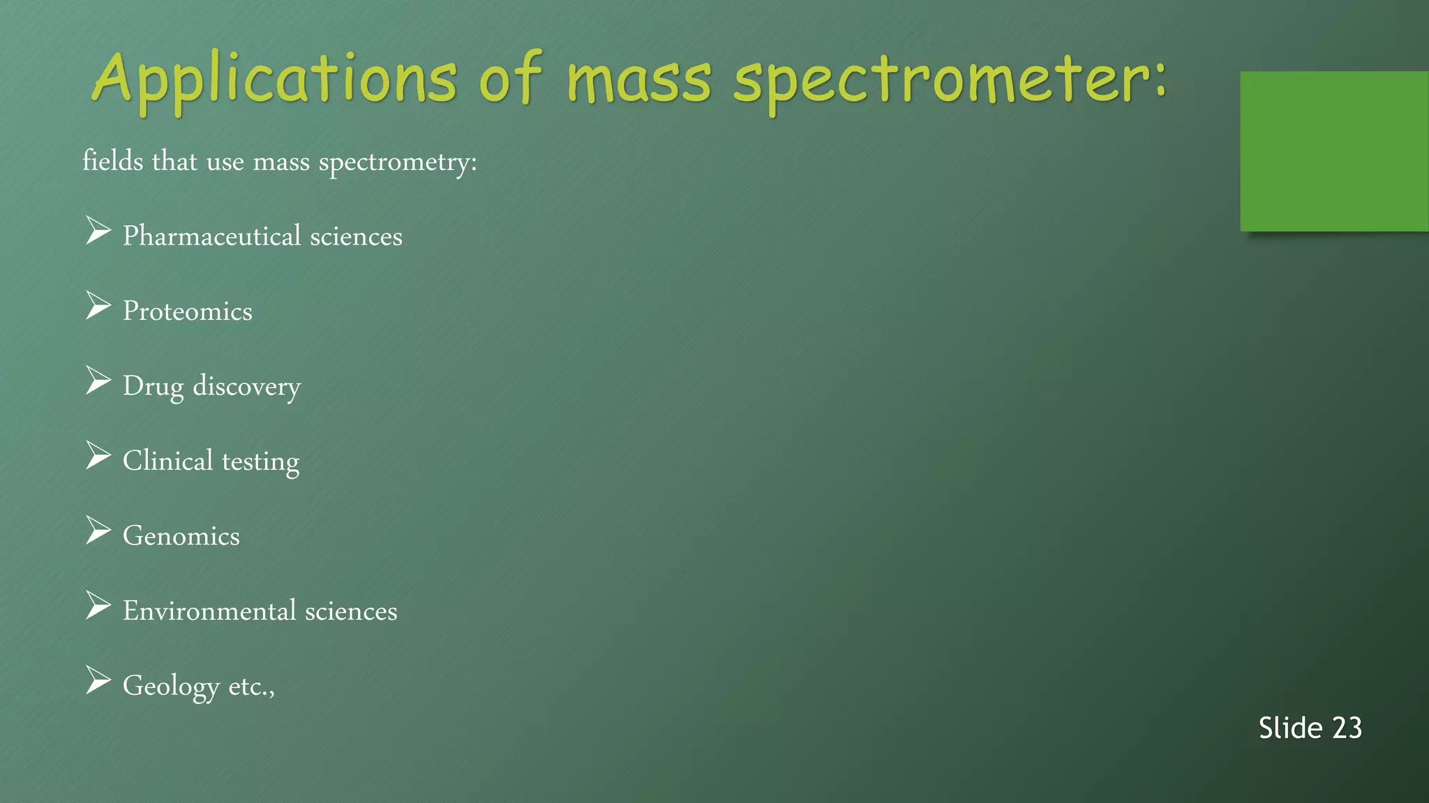 fields that use mass spectrometry:
 Pharmaceutical sciences
 Proteomics
 Drug discovery
 Clinical testing
 Genomics
 Environmental sciences
 Geology etc.,
Slide 23
Applications of mass spectrometer:
 
