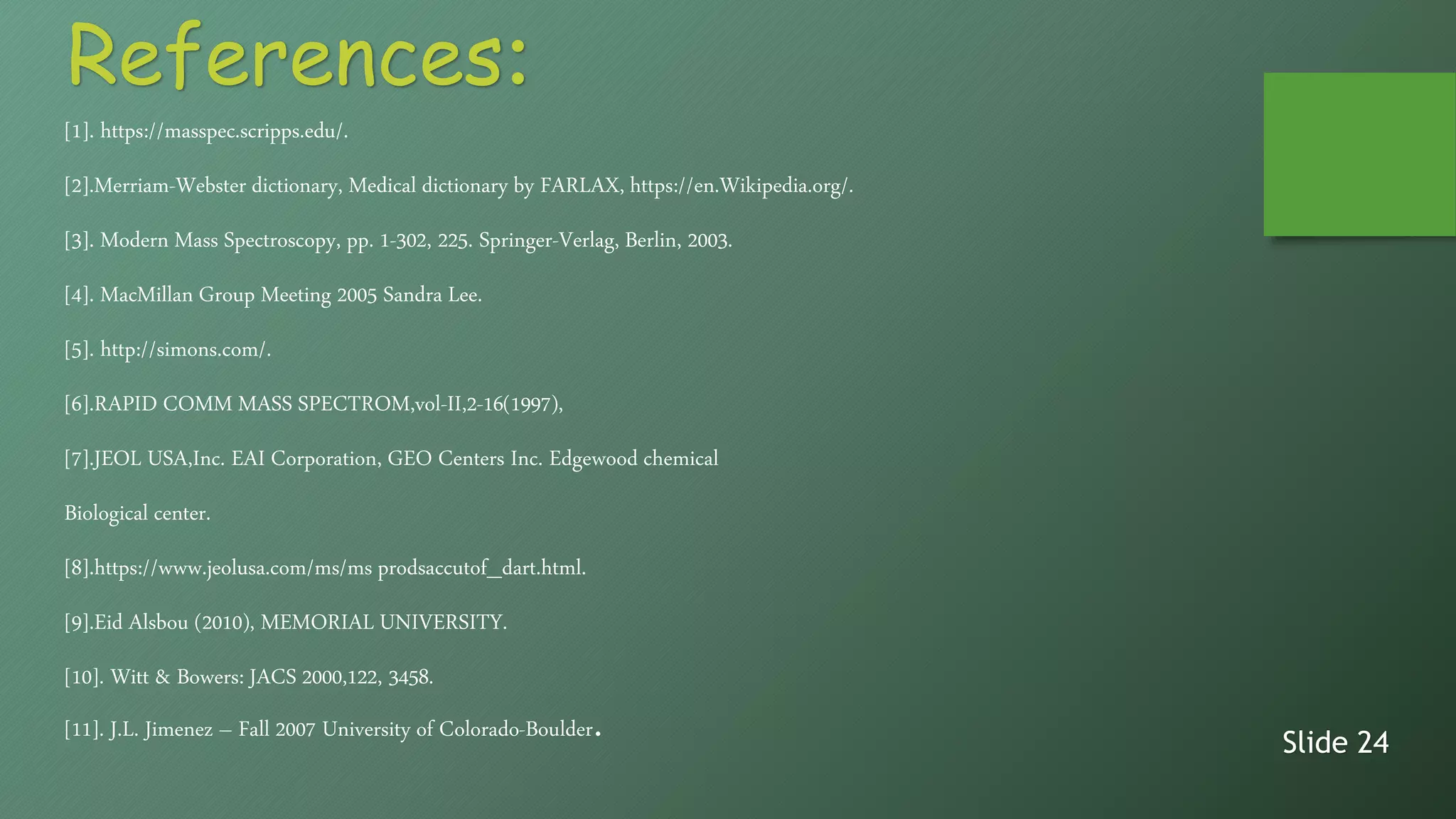 [1]. https://masspec.scripps.edu/.
[2].Merriam-Webster dictionary, Medical dictionary by FARLAX, https://en.Wikipedia.org/.
[3]. Modern Mass Spectroscopy, pp. 1-302, 225. Springer-Verlag, Berlin, 2003.
[4]. MacMillan Group Meeting 2005 Sandra Lee.
[5]. http://simons.com/.
[6].RAPID COMM MASS SPECTROM,vol-II,2-16(1997),
[7].JEOL USA,Inc. EAI Corporation, GEO Centers Inc. Edgewood chemical
Biological center.
[8].https://www.jeolusa.com/ms/ms prodsaccutof_dart.html.
[9].Eid Alsbou (2010), MEMORIAL UNIVERSITY.
[10]. Witt & Bowers: JACS 2000,122, 3458.
[11]. J.L. Jimenez – Fall 2007 University of Colorado-Boulder.
Slide 24
References:
 