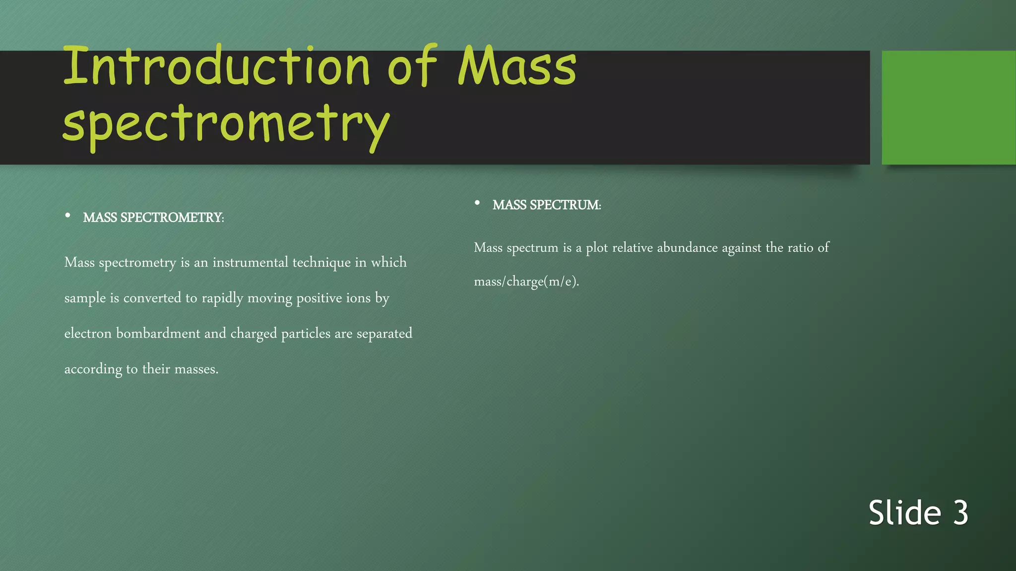 Introduction of Mass
spectrometry
• MASS SPECTROMETRY:
Mass spectrometry is an instrumental technique in which
sample is converted to rapidly moving positive ions by
electron bombardment and charged particles are separated
according to their masses.
• MASS SPECTRUM:
Mass spectrum is a plot relative abundance against the ratio of
mass/charge(m/e).
Slide 3
 