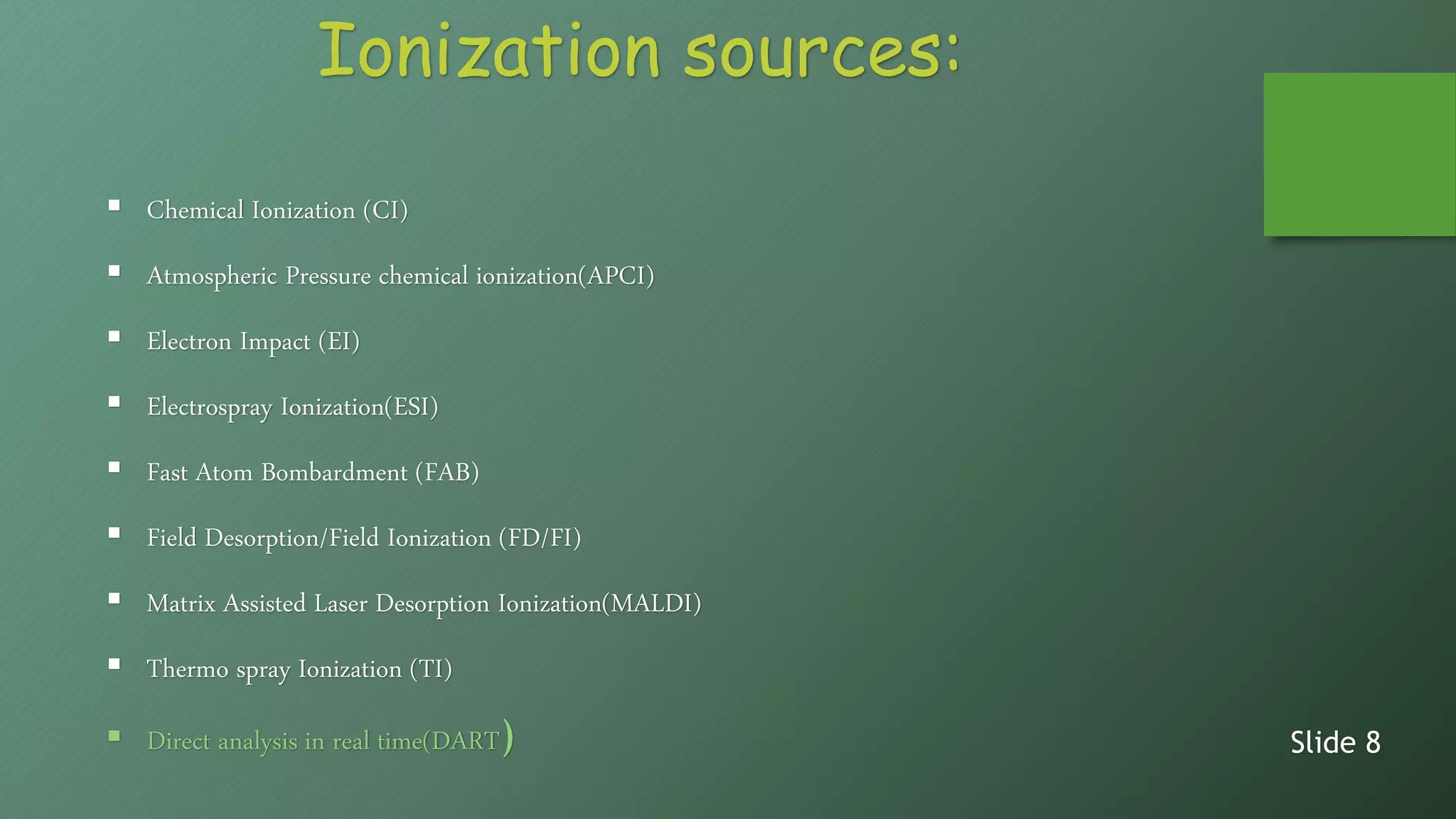 Ionization sources:
 Chemical Ionization (CI)
 Atmospheric Pressure chemical ionization(APCI)
 Electron Impact (EI)
 Electrospray Ionization(ESI)
 Fast Atom Bombardment (FAB)
 Field Desorption/Field Ionization (FD/FI)
 Matrix Assisted Laser Desorption Ionization(MALDI)
 Thermo spray Ionization (TI)
 Direct analysis in real time(DART) Slide 8
 