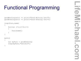 goodMorning(str) => print("Good Morning $str");
goodEvening(str) => print("Good Evening $str");
loop(func,name)
{
for(var i=1;i<=3;i++)
{
func(name);
}
}
main()
{
var myFunc = goodEvening;
loop(myFunc,"Danidin");
}

LifeMichael.com

Functional Programming

 