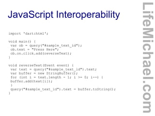 import 'dart:html';
void main() {
var ob = query("#sample_text_id");
ob.text = "Press Here";
ob.on.click.add(reverseText);
}
void reverseText(Event event) {
var text = query("#sample_text_id").text;
var buffer = new StringBuffer();
for (int i = text.length - 1; i >= 0; i--) {
buffer.add(text[i]);
}
query("#sample_text_id").text = buffer.toString();
}

LifeMichael.com

JavaScript Interoperability

 