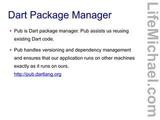 ●

Pub is Dart package manager. Pub assists us reusing
existing Dart code.

●

Pub handles versioning and dependency management
and ensures that our application runs on other machines
exactly as it runs on ours.
http://pub.dartlang.org

LifeMichael.com

Dart Package Manager

 