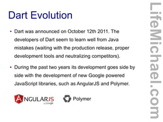 ●

Dart was announced on October 12th 2011. The
developers of Dart seem to learn well from Java
mistakes (waiting with the production release, proper
development tools and neutralizing competitors).

●

During the past two years its development goes side by
side with the development of new Google powered
JavaScript libraries, such as AngularJS and Polymer.
Polymer

LifeMichael.com

Dart Evolution

 