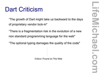 “The growth of Dart might take us backward to the days
of proprietary vendor lock-in"
“There is a fragmentation risk in the evolution of a new
non standard programming language for the web"
“The optional typing damages the quality of the code"

Critics I Found on The Web

LifeMichael.com

Dart Criticism

 