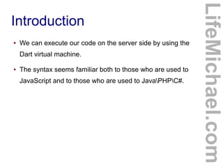 ●

We can execute our code on the server side by using the
Dart virtual machine.

●

The syntax seems familiar both to those who are used to
JavaScript and to those who are used to JavaPHPC#.

LifeMichael.com

Introduction

 