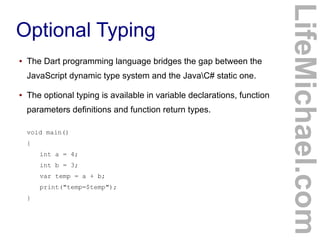 ●

The Dart programming language bridges the gap between the
JavaScript dynamic type system and the JavaC# static one.

●

The optional typing is available in variable declarations, function
parameters definitions and function return types.
void main()
{
int a = 4;
int b = 3;
var temp = a + b;
print("temp=$temp");
}

LifeMichael.com

Optional Typing

 