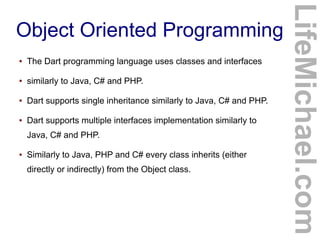 ●

The Dart programming language uses classes and interfaces

●

similarly to Java, C# and PHP.

●

Dart supports single inheritance similarly to Java, C# and PHP.

●

Dart supports multiple interfaces implementation similarly to
Java, C# and PHP.

●

Similarly to Java, PHP and C# every class inherits (either
directly or indirectly) from the Object class.

LifeMichael.com

Object Oriented Programming

 